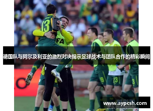 德国队与阿尔及利亚的激烈对决揭示足球战术与团队合作的精彩瞬间
